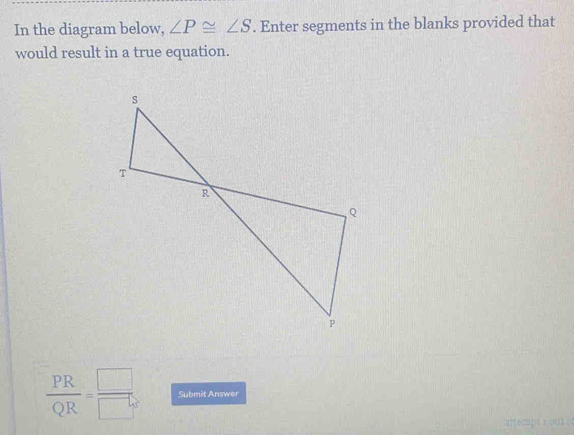 In the diagram below, ∠ P≌ ∠ S. Enter segments in the blanks provided that 
would result in a true equation.
 PR/QR = □ /□   Submit Answer