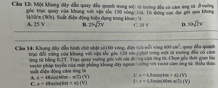 Một khung dây dẫn quay đều quạnh trong một từ trường đều có cảm ứng từ vector B vuông
góc trục quay của khung với vận tốc 150 vòng/ hút. Từ thông cực đại gửi qua khung
là10/π (Wb). Suất điện động hiệu dụng trong khung là
A. 25 V B. 25sqrt(2)V C. 50 V D. 50sqrt(2)V
Câu 14: Khung dây dẫn hình chữ nhật có100 vòng, diện tích mỗi vòng 600cm^2 , quay đều quanh
trục đối xứng của khung với vận tốc góc 120 vòng /phút trong một từ trường đều có cảm
ứng từ bằng 0,2T. Trục quay yuông góc với các đường cảm ứng từ. Chọn gốc thời gian lúc
vectơ pháp tuyến của mặt phẳng khung dây ngược hướng với vectơ cảm ứng từ. Biểu thức
suất điện động cảm ứng là
A. e=48sin (40π t-π /2)(V)
I. e=4,8π sin (4π t+π )(V)
C. e=48π sin (4π t+π )(V)
D. e=4,8π sin (40π t-π /2)(V)