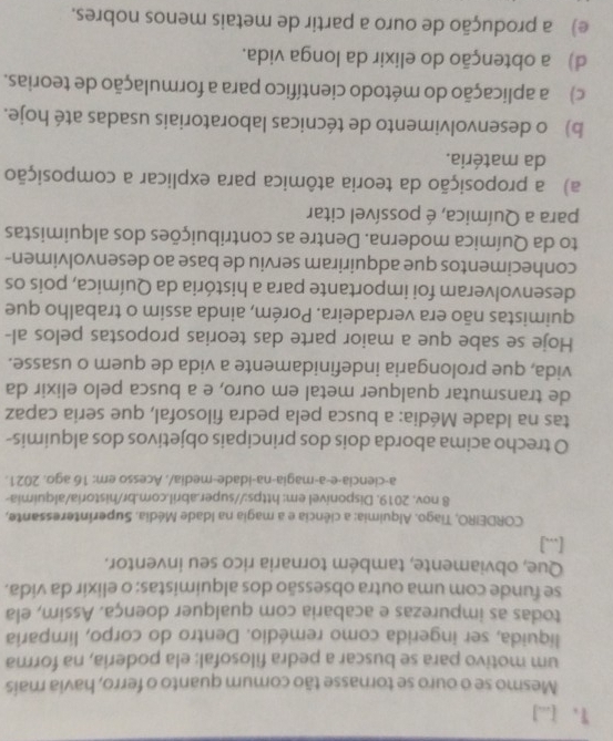 [...]
Mesmo se o ouro se tornasse tão comum quanto o ferro, havia mais
um motivo para se buscar a pedra filosofal: ela poderia, na forma
líquida, ser ingerida como remédio. Dentro do corpo, limparia
todas as impurezas e acabaria com qualquer doença. Assim, ela
se funde com uma outra obsessão dos alquimistas: o elixir da vida.
Que, obviamente, também tornaria rico seu inventor.
[...]
CORDEIRO, Tiago. Alquimia: a ciência e a magia na Idade Média. Superinteressante,
8 nov. 2019. Disponivel em: https://super.abril.com.br/historia/alquimia-
a-ciencia-e-a-magia-na-idade-media/, Acesso em: 16 ago. 2021.
O trecho acima aborda dois dos principais objetivos dos alquimis-
tas na Idade Média: a busca pela pedra filosofal, que seria capaz
de transmutar qualquer metal em ouro, e a busca pelo elixir da
vida, que prolongaria indefinidamente a vida de quem o usasse.
Hoje se sabe que a maior parte das teorias propostas pelos al-
quimistas não era verdadeira. Porém, ainda assim o trabalho que
desenvolveram foi importante para a história da Química, pois os
conhecimentos que adquiriram serviu de base ao desenvolvimen-
to da Química moderna. Dentre as contribuições dos alquimistas
para a Química, é possível citar
a) a proposição da teoria atômica para explicar a composição
da matéria.
b) o desenvolvimento de técnicas laboratoriais usadas até hoje.
c) a aplicação do método científico para a formulação de teorias.
d) a obtenção do elixir da longa vida.
e) a produção de ouro a partir de metais menos nobres.