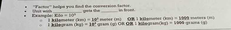 'Factor'' helps you find the conversion factor. 
Unit with _gets the _in front. 
Example: Kilo =10^3 meters (m)
l kilometer (km)=_ 10^3 II neter ( m) OR l kilometer (k m) =_ 1000
kilogram (kg)=_ 10^3 gram (g) OR OR 1 kilogram kg)=1000 grams (g)