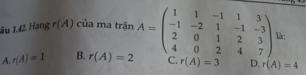 1ầu 1.42. Hạng r(A) của ma trận
A. r(A)=1 B. r(A)=2
A=beginpmatrix 1&1&-1&1&3 -1&-2&1&-1&-3 2&0&1&2&3 4&0&2&4&7endpmatrix là:
C. r(A)=3 D. r(A)=4