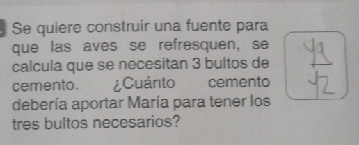 Se quiere construir una fuente para 
que las aves se refresquen, se 
calcula que se necesitan 3 bultos de 
cemento. ¿Cuánto cemento 
debería aportar María para tener los 
tres bultos necesarios?