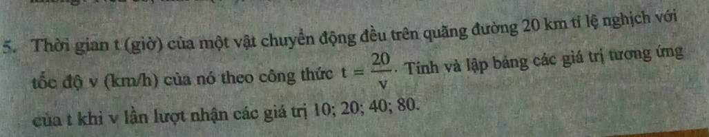 Thời gian t (giờ) của một vật chuyển động đều trên quãng đường 20 km tỉ lệ nghịch với 
tốc độ v (km/h) của nó theo công thức t= 20/v  Tính và lập bảng các giá trị tương ứng 
của t khì v lần lượt nhận các giá trị 10; 20; 40; 80.