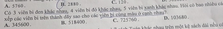 A. 5760. B. 2880. C. 120.
Có 3 viên bi đen khác nhau, 4 viên bi đỏ khác nhau, 5 viên bi xanh khác nhau. Hỏi có bao nhiêu cá
xếp các viên bi trên thành dãy sao cho các viên bi cùng màu ở cạnh nhay?
A. 345600. B. 518400. C. 725760. D. 103680.
Toán khác nhau trên một kệ sách dài nếu cá