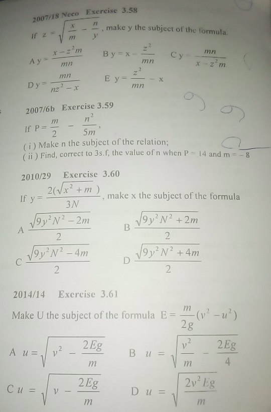 20 7/18 Neco Exercise 3.58
If z=sqrt(frac x)m- n/y  , make y the subject of the formula.
A y= (x-z^2m)/mn  B y=x- z^2/mn  C y= mn/x-z^2m 
D y= mn/nz^2-x  E y= z^2/mn -x
2007/6b Exercise 3.59
If P= m/2 - n^2/5m , 
( i ) Make n the subject of the relation;
( ⅱ) Find, correct to 3s.f, the value of n when P=14 and m=-8
2010/29 Exercise 3.60
If y= (2(sqrt(x^2+m)))/3N  , make x the subject of the formula
A  (sqrt(9y^2N^2-2m))/2  B  (sqrt(9y^2N^2+2m))/2 
C  (sqrt(9y^2N^2-4m))/2  D  (sqrt(9y^2N^2+4m))/2 
2014/14 Exercise 3.61
Make U the subject of the formula E= m/2g (v^2-u^2)
A u=sqrt(v^2-frac 2Eg)m B u=sqrt(frac v^2)m- 2Eg/4 
Cu=sqrt(v-frac 2Eg)m D u=sqrt(frac 2v^2Eg)m