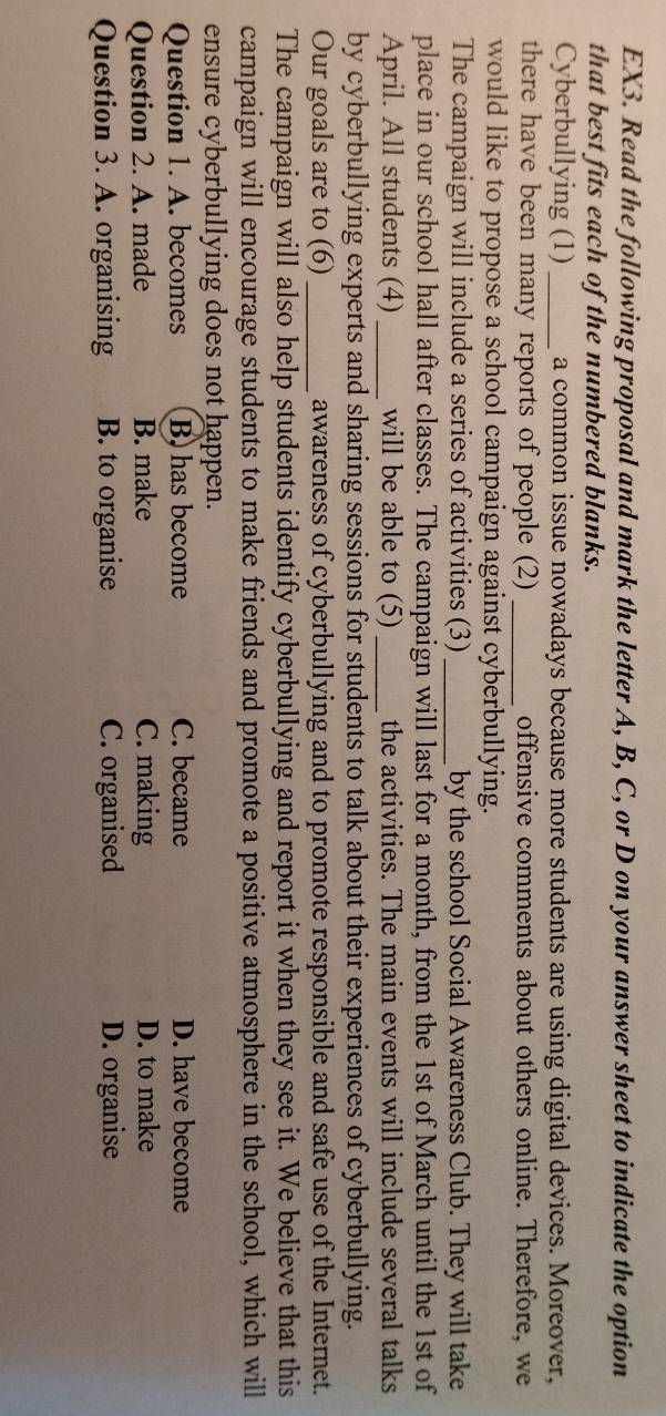 EX3. Read the following proposal and mark the letter A, B, C, or D on your answer sheet to indicate the option
that best fits each of the numbered blanks.
Cyberbullying (1) _a common issue nowadays because more students are using digital devices. Moreover,
there have been many reports of people (2) _offensive comments about others online. Therefore, we
would like to propose a school campaign against cyberbullying.
The campaign will include a series of activities (3) _by the school Social Awareness Club. They will take
place in our school hall after classes. The campaign will last for a month, from the 1st of March until the 1st of
April. All students (4) _will be able to (5)_ the activities. The main events will include several talks
by cyberbullying experts and sharing sessions for students to talk about their experiences of cyberbullying.
Our goals are to (6)_ awareness of cyberbullying and to promote responsible and safe use of the Internet.
The campaign will also help students identify cyberbullying and report it when they see it. We believe that this
campaign will encourage students to make friends and promote a positive atmosphere in the school, which will
ensure cyberbullying does not happen.
Question 1. A. becomes B) has become C. became D. have become
Question 2. A. made B. make C. making D. to make
Question 3. A. organising B. to organise C. organised D. organise