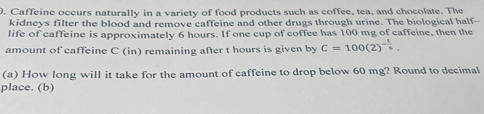 ). Caffeine occurs naturally in a variety of food products such as coffee, tea, and chocolate. The 
kidneys filter the blood and remove caffeine and other drugs through urine. The biological half-- 
life of caffeine is approximately 6 hours. If one cup of coffee has 100 mg of caffeine, then the 
amount of caffeine C (in) remaining after t hours is given by C=100(2)^- t/6 . 
(a) How long will it take for the amount of caffeine to drop below 60 mg? Round to decimal 
place. (b)