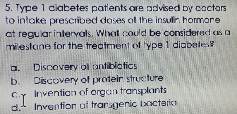 Type 1 diabetes patients are advised by doctors
to intake prescribed doses of the insulin hormone 
at regular intervals. What could be considered as a
milestone for the treatment of type 1 diabetes?
a. Discovery of antibiotics
b. Discovery of protein structure
c. Invention of organ transplants
d. Invention of transgenic bacteria