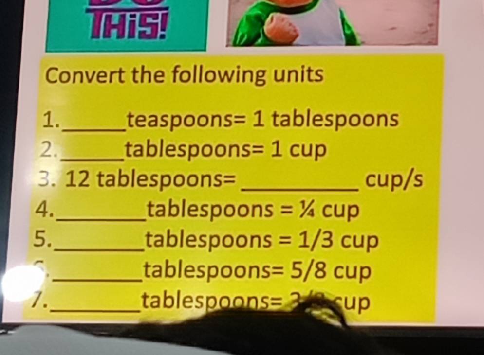 THis! 
Convert the following units 
1._ teaspoons =1 tablespoons
2._ tablespoons =1cup
3. 12 tablespoons= _ cup/s
4._ tablespoons =^1/_4cup
5._ tablespoons =1/3cup
_ tablespoons =5/8cup
7._ tablespoon S= ∠ up