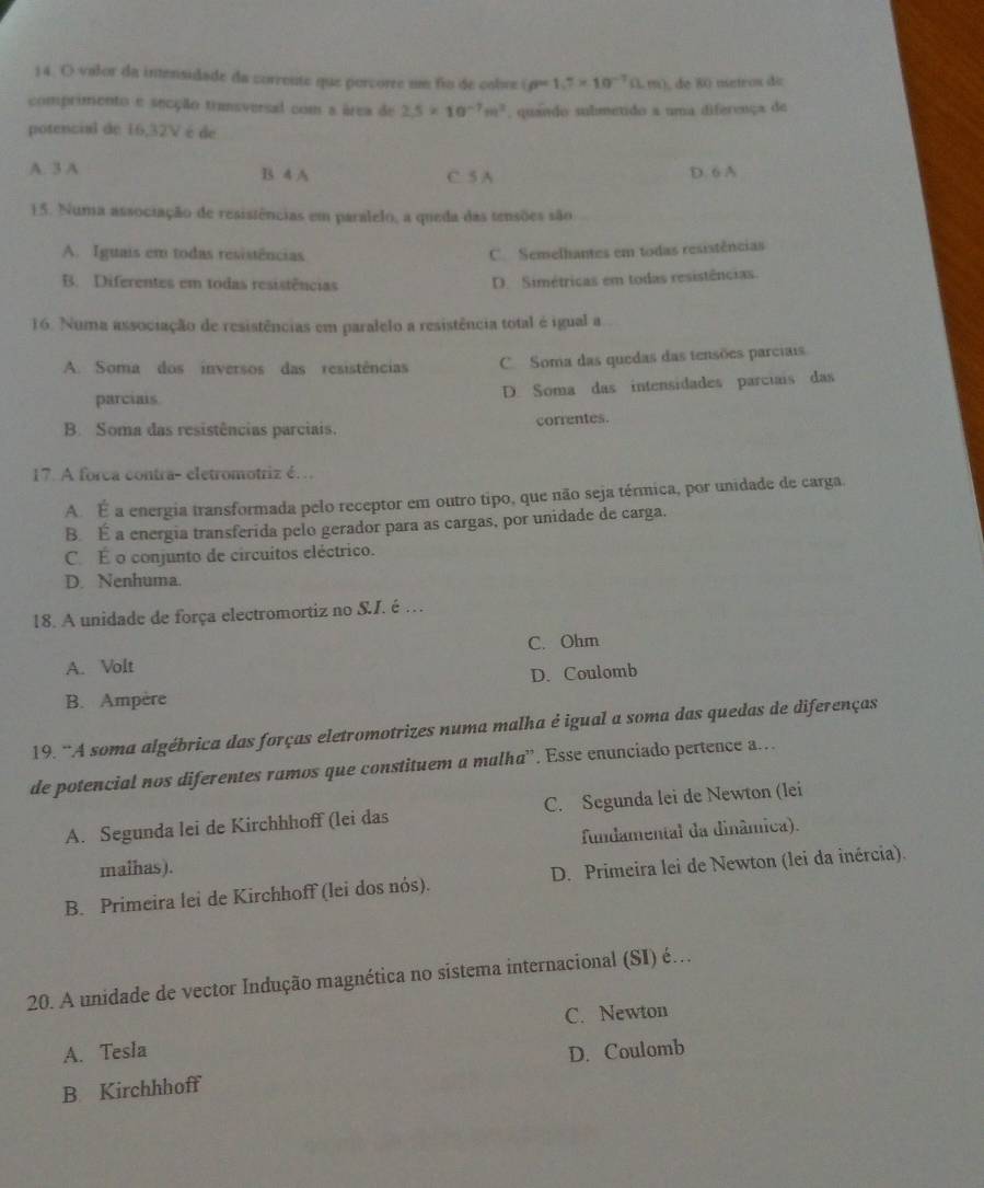 valor da intensidade da corrente que porcorre um fio de cobre (rho =1,7* 10^(-7)Omega m) , de 80 metros de
comprimento e secção transversal com a área de 2.5* 10^(-7)m^2. quando submetido a uma diferença de
potencial de 16,32V é de
A. 3 A B 4 A C. 5 A D. 6 A
E5. Numa associação de resisiências em paralelo, a queda das tensões são
A. Iguais em todas resistências C. Semelhantes em todas resistências
B. Diferentes em todas resistências
D. Simétricas em todas resistências
16. Numa associação de resistências em paralelo a resistência total é igual a
A. Soma dos inversos das resistências C. Soma das quedas das tensões parciais
parciais D. Soma das intensidades parciais das
B. Soma das resistências parciais. correntes.
17. A forca contra- eletromotriz é…
A. É a energia transformada pelo receptor em outro tipo, que não seja térmica, por unidade de carga
B. É a energia transferida pelo gerador para as cargas, por unidade de carga.
C. É o conjunto de circuitos eléctrico.
D. Nenhuma.
18. A unidade de força electromortiz no S.I. é …
C. Ohm
A. Volt
B. Ampère D. Coulomb
19. ¨A soma algébrica das forças eletromotrizes numa malha é igual a soma das quedas de diferenças
de potencial nos diferentes ramos que constituem a malha'. Esse enunciado pertence a..
A. Segunda lei de Kirchhhoff (lei das C. Segunda lei de Newton (lei
maihas). fundamental da dinâmica).
B. Primeira lei de Kirchhoff (lei dos nós). D. Primeira lei de Newton (lei da inércia).
20. A unidade de vector Indução magnética no sistema internacional (SI) é…
C. Newton
A. Tesla D. Coulomb
B. Kirchhhoff