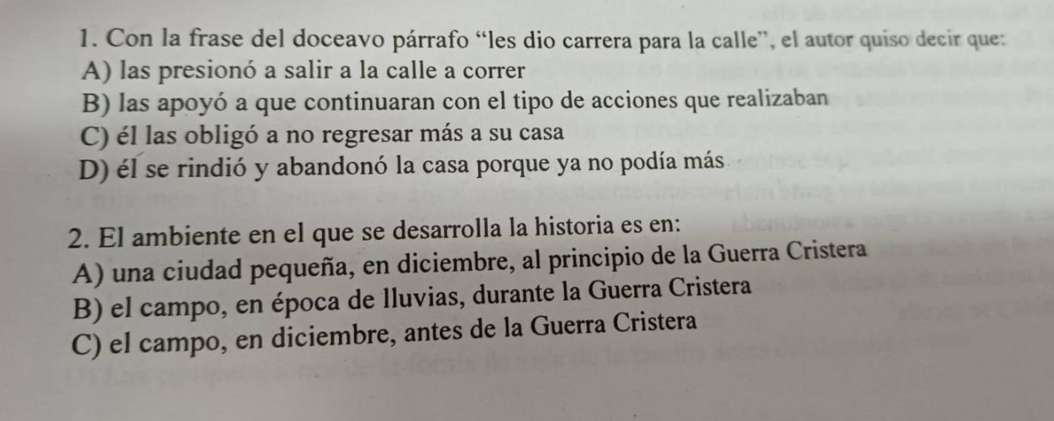 Con la frase del doceavo párrafo “les dio carrera para la calle”, el autor quiso decir que:
A) las presionó a salir a la calle a correr
B) las apoyó a que continuaran con el tipo de acciones que realizaban
C) él las obligó a no regresar más a su casa
D) él se rindió y abandonó la casa porque ya no podía más
2. El ambiente en el que se desarrolla la historia es en:
A) una ciudad pequeña, en diciembre, al principio de la Guerra Cristera
B) el campo, en época de lluvias, durante la Guerra Cristera
C) el campo, en diciembre, antes de la Guerra Cristera