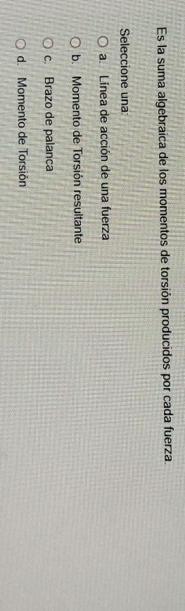 Es la suma algebraica de los momentos de torsión producidos por cada fuerza.
Seleccione una
a. Línea de acción de una fuerza
b. Momento de Torsión resultante
c. Brazo de palanca
d. Momento de Torsión