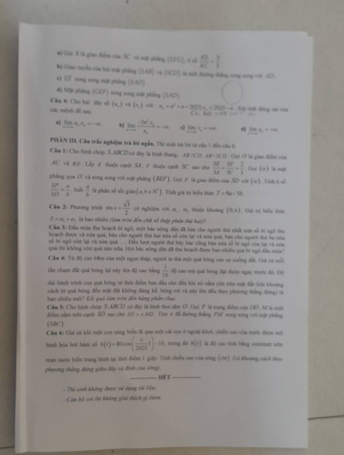 ) Gội Kà giao điễm của SC và mật phẳng (BFG).t xd  KS/RC = 3/5 
Bộ Giao tuyển của hai mặt phẩng (5,43)=4(9CD) li nột duờng táng song song với AD
e) EF song song mǎi zháng (SAD)
độ MBI phẳng (GEF) song song một phẳng (5,4D)
Cầu 4: Cho hui dây số (x,) (0,) u_n=n^2+n+2025)^nu_n^((2015-n) Xết tnh đùng sai của
các mệnh đề xa
【           ~
limlimits _xto ∈fty)x_i,x=-∈fty h| limlimits _xto ∈fty frac -3x^2· x_nx_n=-∈fty q limlimits _xto ∈fty t_r=+∈fty limlimits _nto ∈fty x_n=ne_1
PHAN III. Cầu trấn nghiệm trả lời ngắm. Thí sinh trà lời từ cầu 1 đến câu 6
Cầu 1: Cho hình chóp S.ABCD có đây là hình thang, AB:CD.AB=2CD Cội O là giao điểm của
AC vi BD. Lay E thu(c canh S4, F thu(e canh SC sao cho  SE/SA + SF/SC = 2/1  Gọi (ứ) là mát
phẳng qua O vi song song với mặt phẳng (BEF). Goi  là giao điễm của SD với (u). Tnh t sô
 SP/SD = a/b  , biển  a/b  là phān số tối gián (a,b∈ N^*). Tinh giá trị hiểu thứu T=9a-3b.
Cầu 2: Phương trình sin x= sqrt(3)/2  có nghiǎm với a_1,a_1 thu(e khoáng (0,π ) 1Giá trị biểu thức
S=a_1+a_2 là bao nhiều (làm tròn đến chữ số thập phẩn thứ hai)(?
Cầu 3: Đầu mùa thu hoạch bí ngô, một bác nông dân đã bán cho người thứ nhất nữa số bí ngô thu
hoạch được và nữa quả, hán cho người thứ hai mừa số còn lại và mừa quá, bán cho người thứ ba nữa
số hí ngô còn lại và nừa quả .... Đễn lượt người thứ bảy bác cũng bán nữa số bí ngô còn lại và nữa
quả thi không còn quả nào nữa. Hội bác nông đẫn đã thu hoạch được bao nhiều quả bí ngô đầu mùa
Cầu 4: Từ độ cao 68m của một ngọn tháp, người ta thà một quả bóng cao su xuống đất. Gia sử mỗi
lần chạm đất quả bóng lại này lên độ cao hằng  1/10  4 o cao mà quả bóng đạt được ngay trước đó, Độ
dài hành trình của quả bóng từ thời điểm ban đầu cho đến khi nó nằm yên trên mặt đất (khi khoáng
cách từ quả bóng đến mặt đất không đảng kế, bóng ri và này lên đều theo phương thắng đứng) là
bao nhiều mét? Kết quả làm tròn đến hàng phần chục.
Cầu Sc Cho hình chóp S.ABCD có đây là hình thoi tâm O. Gọi P là trung điểm của OD, M là một
điểm nằm trên cạnh SD sao cho SD=xMD.  Tim x đề đường thắng PM song song với mật pháng
(SBC).
Câu 6: Giả sử khi một coa sóng biển đi qua một cái cọc ở ngoài khơi, chiều cao của nước được mô
hình hóa bèi hàm số h(t)=80cos ( π /2025 t)-10 trung đấ h(t) là độ cao tính bằng centimét trên
mục nước biển trung bình tại thời điểm 1 giảy. Tính chiếu cao của sông (cm) (Là khoảng cách theo
phưng thắng động giữa đây và đình của sống).
_Hế T_
- Thể sinh không được sử dụng tài liệu:
- Cán bộ coi thi không giải thích gi thêm