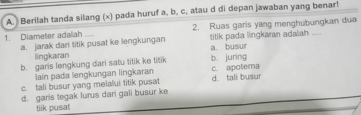 ) Berilah tanda silang (×) pada huruf a, b, c, atau d di depan jawaban yang benar!
1. Diameter adalah .... 2. Ruas garis yang menghubungkan dua
a. jarak dari titik pusat ke lengkungan titik pada lingkaran adalah ....
lingkaran a. busur
b. garis lengkung dari satu titik ke titik b. juring
lain pada lengkungan lingkaran c.apotema
c. tali busur yang melalui titik pusat d. tali busur
d. garis tegak lurus dari gali busur ke
tiik pusat