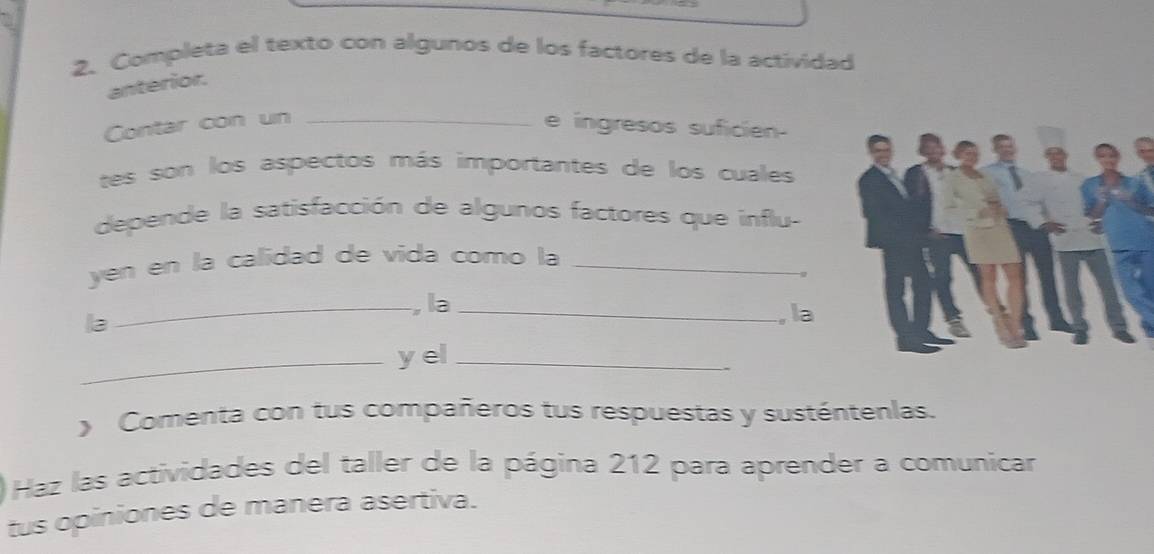 Completa el texto con algunos de los factores de la actividad 
anterior. 
Contar con un _e ingresos suficien- 
tes son los aspectos más importantes de los cuales 
depende la satisfacción de algunos factores que influ- 
yen en la calidad de vida como la_ 
_ la _, la 
la 
_y el_ 
y Comenta con tus compañeros tus respuestas y susténtenlas. 
Haz las actividades del taller de la página 212 para aprender a comunicar 
tus opiniones de manera asertiva.