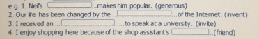 Nei's .makes him popular. (generous) 
2. Our life has been changed by the .of the Internet. (invent) 
3. I received an .to speak at a university. (invite) 
4. I enjoy shopping here because of the shop assistant's ..(friend)