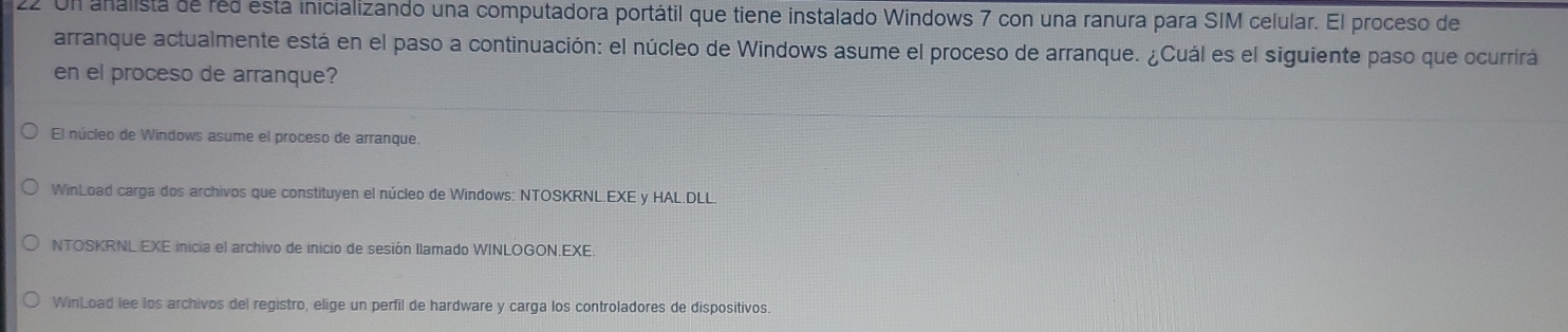 Un analista de red esta inicializando una computadora portátil que tiene instalado Windows 7 con una ranura para SIM celular. El proceso de 
arranque actualmente está en el paso a continuación: el núcleo de Windows asume el proceso de arranque. ¿Cuál es el siguiente paso que ocurrirá 
en el proceso de arranque? 
El núcleo de Windows asume el proceso de arranque. 
WinLoad carga dos archivos que constituyen el núcleo de Windows: NTOSKRNL.EXE y HAL.DLL. 
NTOSKRNL.EXE inicia el archivo de inicio de sesión llamado WINLOGON.EXE. 
WinLoad lee los archivos del registro, elige un perfil de hardware y carga los controladores de dispositivos.