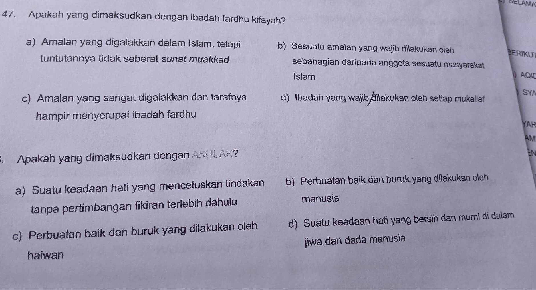 SELAMA
47. Apakah yang dimaksudkan dengan ibadah fardhu kifayah?
a) Amalan yang digalakkan dalam Islam, tetapi b) Sesuatu amalan yang wajib dilakukan oleh
BERIKUT
tuntutannya tidak seberat sunat muakkad sebahagian daripada anggota sesuatu masyarakat 
Islam AQID
SYA
c) Amalan yang sangat digalakkan dan tarafnya d) Ibadah yang wajib dilakukan oleh setiap mukallaf
hampir menyerupai ibadah fardhu 
YAR
AM
3. Apakah yang dimaksudkan dengan AKHLAK?
EN
a) Suatu keadaan hati yang mencetuskan tindakan b) Perbuatan baik dan buruk yang dilakukan oleh
tanpa pertimbangan fikiran terlebih dahulu manusia
c) Perbuatan baik dan buruk yang dilakukan oleh d) Suatu keadaan hati yang bersih dan murni di dalam
haiwan jiwa dan dada manusia