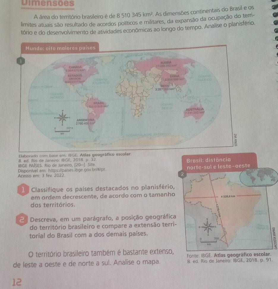 Dimensões 
A área do território brasileiro é de 8510345km^2. As dimensões continentais do Brasil e os 
limites atuais são resultado de acordos políticos e militares, da expansão da ocupação do terri- 
tório e do desenvolvimento de atividades econômicas ao longo do tempo. Analise o planisfério. 
Elaborado com base em; IBGE. Atlas geográfico escolar. 
8. ed. Rio de Janeiro: IBGE, 2018. p. 32 
IBGE PAÍSES. Rio de Janeiro, [20-] . Site. 
DisponIvel em: https://paises.ibge.gov.br/ll/pt. 
Acesso em: 3 fev. 2022. 
1 Classifique os países destacados no planisfério, 
em ordem decrescente, de acordo com o tamanho 
dos territórios. 
2 Descreva, em um parágrafo, a posição geográfica 
do território brasileiro e compare a extensão terri 
torial do Brasil com a dos demais países. 
25 
O território brasileiro também é bastante extenso, Fonte: IBGE. Atlas geo 
de leste a oeste e de norte a sul. Analise o mapa. 8. ed. Rio de Janeiro: IBGE, 2018. p. 91. 
12