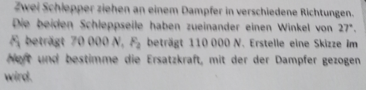 Zwei Schlepper ziehen an einem Dampfer in verschiedene Richtungen. 
Die beiden Schleppseile haben zueinander einen Winkel von 27°, 
A beträgt 70000N, F_2 beträgt 110 000 N. Erstelle eine Skizze im 
Heft und bestimme die Ersatzkraft, mit der der Dampfer gezogen 
wird.