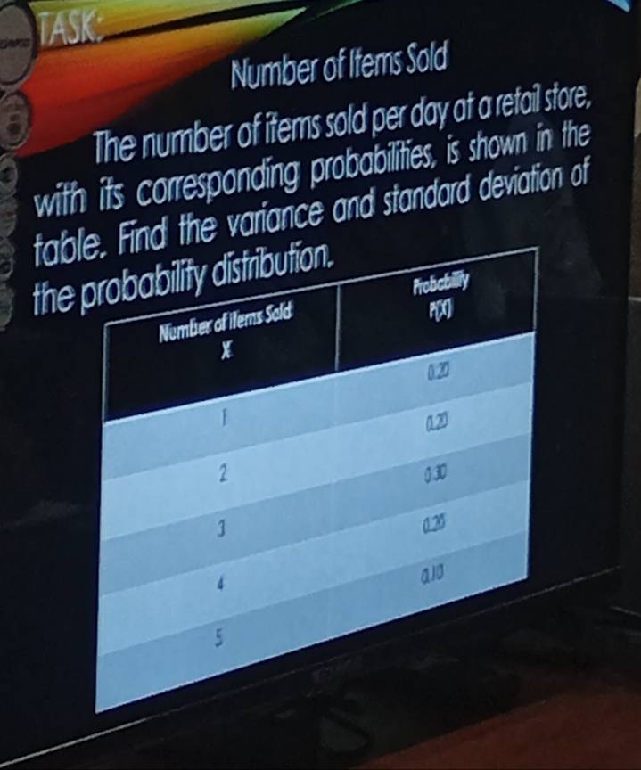 TASK 
Number of Items Sold 
The number of items sold per day at a retail store, 
with its corresponding probabilities, is shown in the 
tabthe variance and standard deviation of 
the