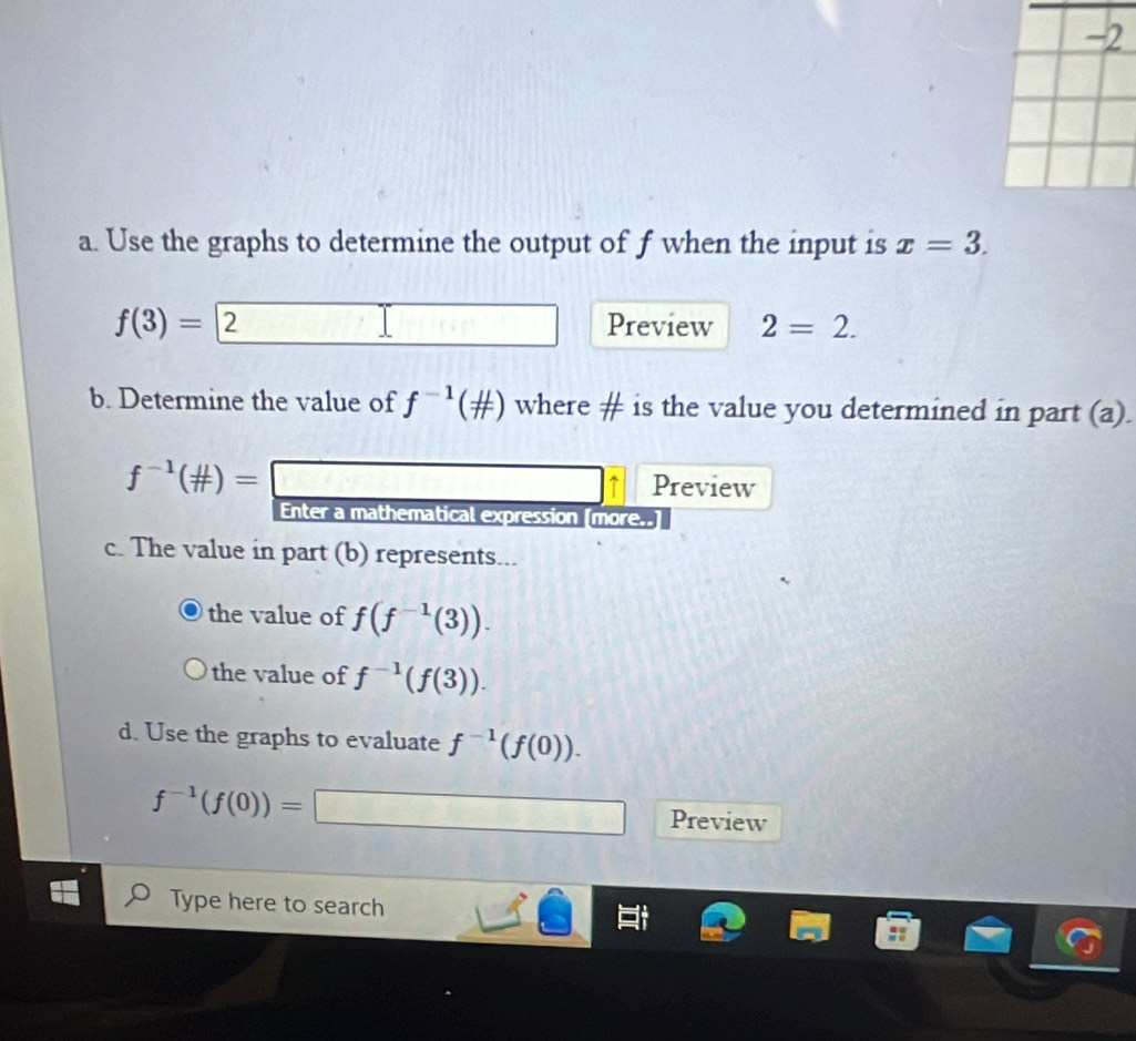 Use the graphs to determine the output of f when the input is x=3.
f(3)=□ 2 Preview 2=2. 
b. Determine the value of f^(-1)( mu /π  ) where # is the value you determined in part (a).
f^(-1)( mu /π  )= 3* frac  T Preview 
Enter a mathematical expression [more..] 
c. The value in part (b) represents... 
the value of f(f^(-1)(3)). 
the value of f^(-1)(f(3)). 
d. Use the graphs to evaluate f^(-1)(f(0)).
f^(-1)(f(0))=□ Preview 
Type here to search