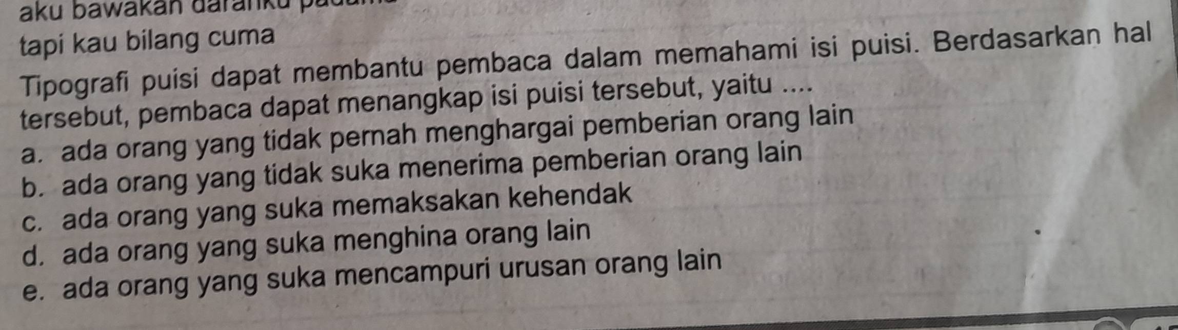 aku bawakan daranku p a
tapi kau bilang cuma
Tipografi puisi dapat membantu pembaca dalam memahami isi puisi. Berdasarkan hal
tersebut, pembaca dapat menangkap isi puisi tersebut, yaitu ....
a. ada orang yang tidak pernah menghargai pemberian orang lain
b. ada orang yang tidak suka menerima pemberian orang lain
c. ada orang yang suka memaksakan kehendak
d. ada orang yang suka menghina orang lain
e. ada orang yang suka mencampuri urusan orang lain