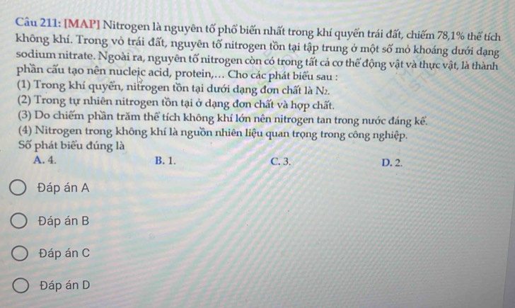[MAP] Nitrogen là nguyên tố phổ biến nhất trong khí quyển trái đất, chiếm 78, 1% thể tích
không khí. Trong vỏ trái đất, nguyên tố nitrogen tồn tại tập trung ở một số mỏ khoáng dưới đạng
sodium nitrate. Ngoài ra, nguyên tố nitrogen còn có trong tất cả cơ thể động vật và thực vật, là thành
phần cấu tạo nên nucleic acid, protein,... Cho các phát biểu sau :
(1) Trong khí quyển, nitrogen tồn tại dưới dạng đơn chất là N_2. 
(2) Trong tự nhiên nitrogen tồn tại ở dạng đơn chất và hợp chất.
(3) Do chiếm phần trăm thể tích không khí lớn nên nitrogen tan trong nước đáng kể.
(4) Nitrogen trong không khí là nguồn nhiên liệu quan trọng trong công nghiệp.
Số phát biểu đúng là
A. 4. B. 1. C. 3. D. 2.
Đáp án A
Đáp án B
Đáp án C
Đáp án D