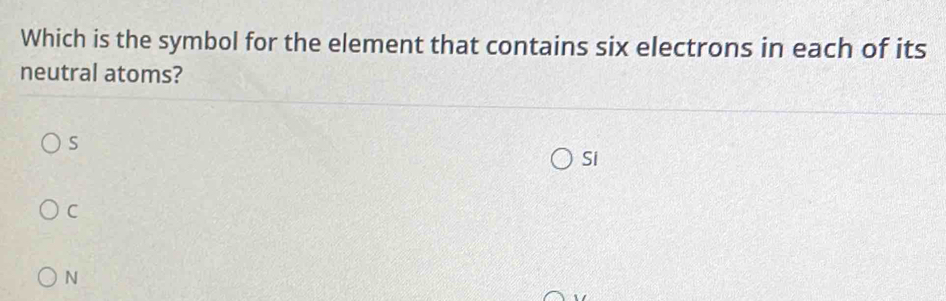 Which is the symbol for the element that contains six electrons in each of its
neutral atoms?
S
Si
C
N