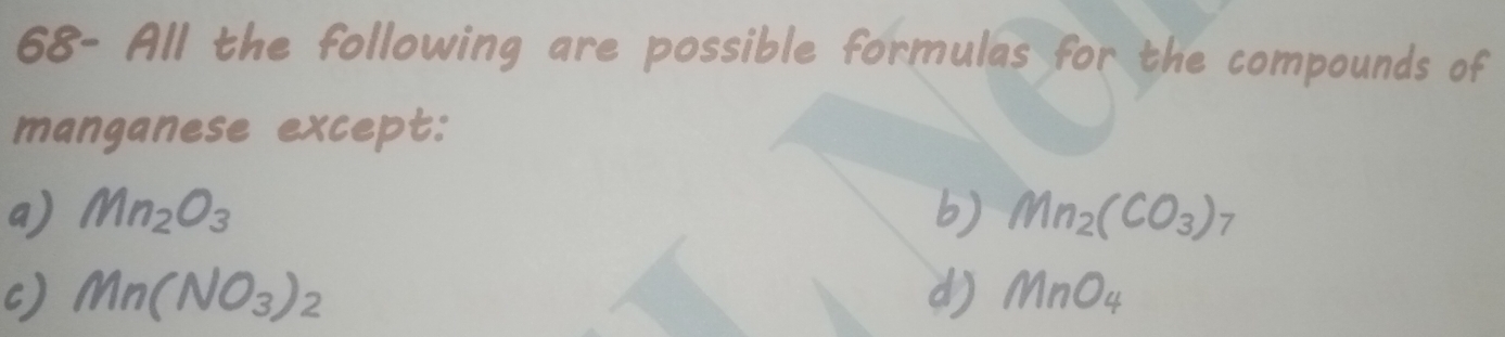 68- All the following are possible formulas for the compounds of
manganese except:
a) Mn_2O_3 b) Mn_2(CO_3)_7
c) Mn(NO_3)_2 d) MnO_4