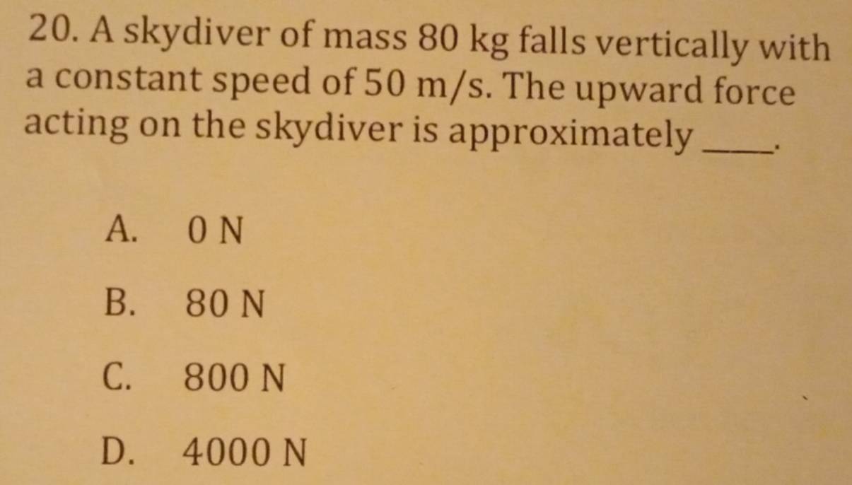 A skydiver of mass 80 kg falls vertically with
a constant speed of 50 m/s. The upward force
acting on the skydiver is approximately_
.
A. 0 N
B. 80 N
C. 800 N
D. 4000 N