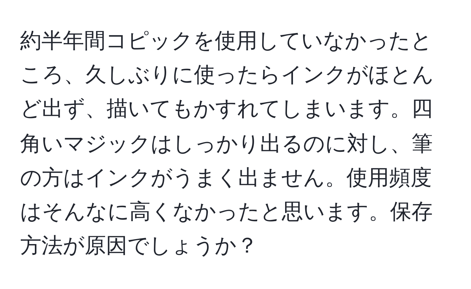 約半年間コピックを使用していなかったところ、久しぶりに使ったらインクがほとんど出ず、描いてもかすれてしまいます。四角いマジックはしっかり出るのに対し、筆の方はインクがうまく出ません。使用頻度はそんなに高くなかったと思います。保存方法が原因でしょうか？