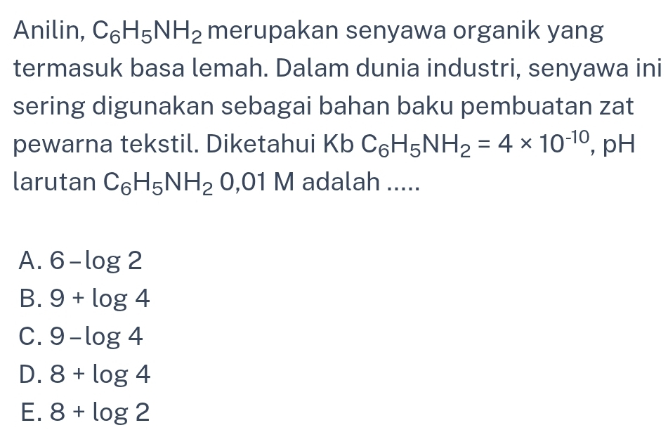 Anilin, C_6H_5NH_2 merupakan senyawa organik yang
termasuk basa lemah. Dalam dunia industri, senyawa ini
sering digunakan sebagai bahan baku pembuatan zat
pewarna tekstil. Diketahui Kb C_6H_5NH_2=4* 10^(-10) , pH
larutan C_6H_5NH_2 0. D1M adalah .....
A. 6-log 2
B. 9+log 4
C. 9-log 4
D. 8+log 4
E. 8+log 2