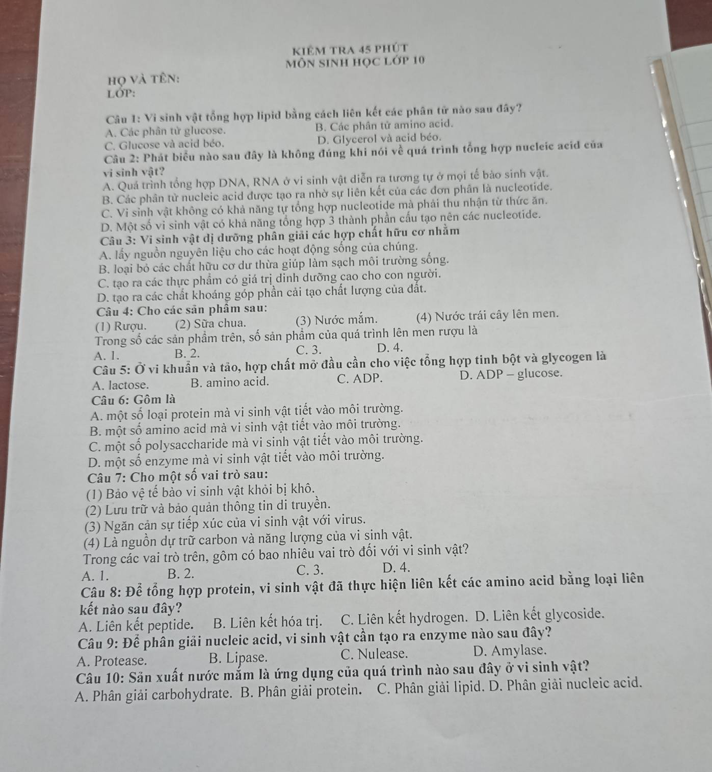 kiêm tra 45 phút
MôN SInH học Lớp 10
họ và tên:
LớP:
Câu 1: Vi sinh vật tổng hợp lipid bằng cách liên kết các phân tử nào sau đây?
A. Các phân tử glucose. B. Các phân tử amino acid.
C. Glucose và acid béo. D. Glycerol và acid béo.
Câu 2: Phát biểu nào sau đây là không đúng khi nói về quá trình tổng hợp nucleic acid của
vi sinh vật?
A. Quá trình tổng hợp DNA, RNA ở vi sinh vật diễn ra tương tự ở mọi tế bào sinh vật.
B. Các phân từ nucleic acid được tạo ra nhờ sự liên kết của các đơn phân là nucleotide.
C. Vi sinh vật không có khả năng tự tổng hợp nucleotide mà phải thu nhận từ thức ăn.
D. Một số vi sinh vật có khả năng tổng hợp 3 thành phần cấu tạo nên các nucleotide.
Câu 3: Vi sinh vật dị dưỡng phân giải các hợp chất hữu cơ nhằm
A. lấy nguồn nguyên liệu cho các hoạt động sống của chúng.
B. loại bỏ các chất hữu cơ dư thừa giúp làm sạch môi trường sống.
C. tạo ra các thực phẩm có giá trị dinh dưỡng cao cho con người.
D. tạo ra các chất khoáng góp phần cải tạo chất lượng của đất.
*  Câu 4: Cho các sản phâm sau:
(1) Rượu. (2) Sữa chua. (3) Nước mắm. (4) Nước trái cây lên men.
Trong số các sản phầm trên, số sản phẩm của quá trình lên men rượu là
A. 1. B. 2. C. 3. D. 4.
Câu 5: Ở vi khuẩn và tảo, hợp chất mở đầu cần cho việc tổng hợp tinh bột và glycogen là
A. lactose. B. amino acid. C. ADP. D. ADP - glucose.
Câu 6: Gôm là
A. một số loại protein mà vi sinh vật tiết vào môi trường.
B. một số amino acid mà vi sinh vật tiết vào môi trường.
C. một số polysaccharide mà vi sinh vật tiết vào môi trường.
D. một số enzyme mà vi sinh vật tiết vào môi trường.
Câu 7: Cho một số vai trò sau:
(1) Bảo vệ tế bào vi sinh vật khỏi bị khô.
(2) Lưu trữ và bảo quản thông tin di truyền.
(3) Ngăn cản sự tiếp xúc của vi sinh vật với virus.
(4) Là nguồn dự trữ carbon và năng lượng của vi sinh vật.
Trong các vai trò trên, gôm có bao nhiêu vai trò đối với vi sinh vật?
C. 3.
A. 1. B. 2. D. 4.
Câu 8: Để tổng hợp protein, vi sinh vật đã thực hiện liên kết các amino acid bằng loại liên
kết nào sau đây?
A. Liên kết peptide. B. Liên kết hóa trị. C. Liên kết hydrogen. D. Liên kết glycoside.
Câu 9: Để phân giải nucleic acid, vi sinh vật cần tạo ra enzyme nào sau đây?
A. Protease. B. Lipase. C. Nulease. D. Amylase.
Câu 10: Sản xuất nước mắm là ứng dụng của quá trình nào sau đây ở vi sinh vật?
A. Phân giải carbohydrate. B. Phân giải protein.  C. Phân giải lipid. D. Phân giải nucleic acid.