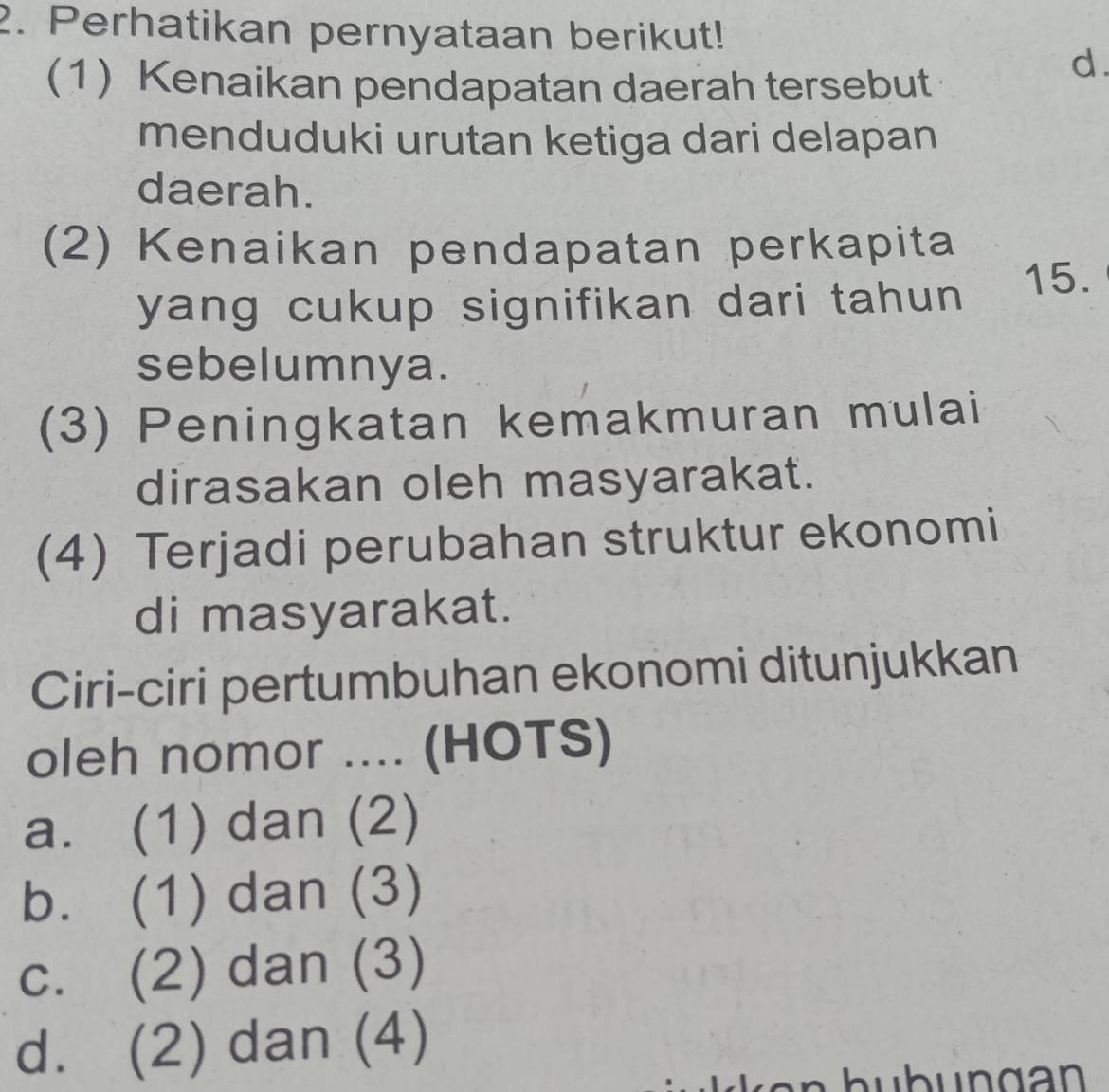 Perhatikan pernyataan berikut!
(1) Kenaikan pendapatan daerah tersebut
d.
menduduki urutan ketiga dari delapan
daerah.
(2) Kenaikan pendapatan perkapita
yang cukup signifikan dari tahun 15.
sebelumnya.
(3) Peningkatan kemakmuran mulai
dirasakan oleh masyarakat.
(4) Terjadi perubahan struktur ekonomi
di masyarakat.
Ciri-ciri pertumbuhan ekonomi ditunjukkan
oleh nomor .... (HOTS)
a. (1) dan (2)
b. (1) dan (3)
c. (2) dan (3)
d. (2) dan (4)