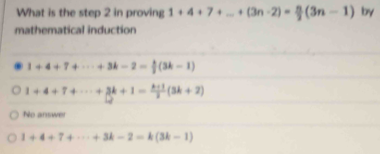 What is the step 2 in proving 1+4+7+...+(3n-2)= n/2 (3n-1) by
mathematical induction
1+4+7+·s +3k-2= k/2 (3k-1)
1+4+7+·s +3k+1= (k+1)/2 (3k+2)
No answer
1+4+7+·s +3k-2=k(3k-1)