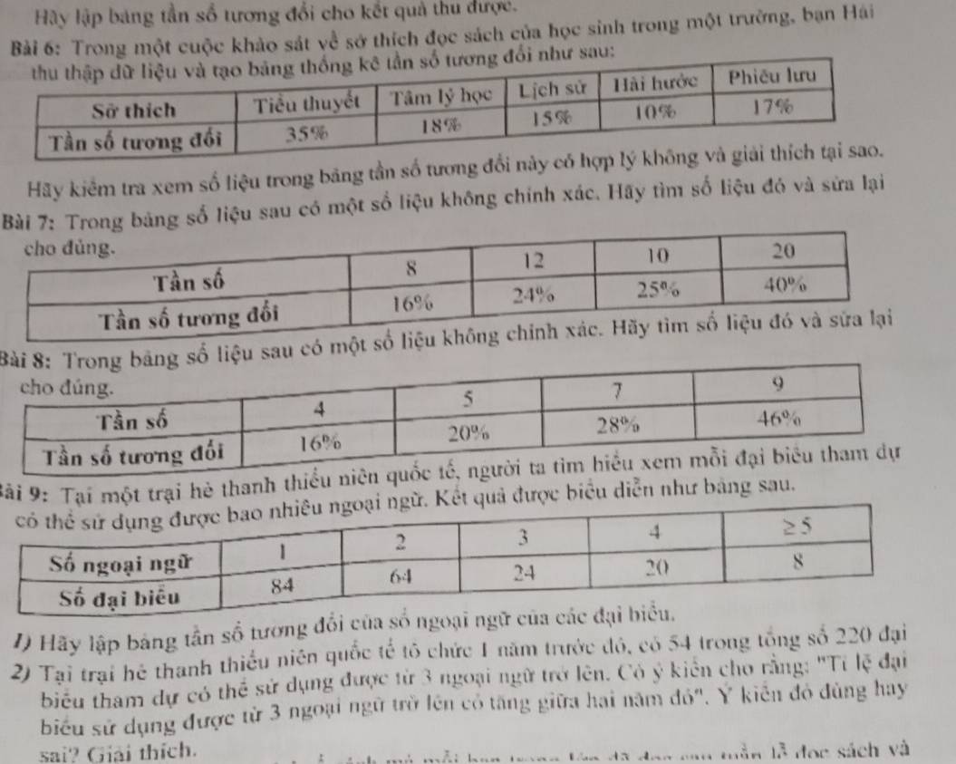 Hậy lập bang tần số tương đổi cho kết quả thu được. 
Bài 6: Trong một cuộc khảo sát về sở thích đọc sách của học sinh trong một trường, bạn Hái 
i như sau: 
Hãy kiểm tra xem số liệu trong băng tần số tương đổi này 
bảng số liệu sau có một số liệu không chính xác. Hãy tìm số liệu đó và sửa lại 
u sau có 
Bải 9: Tại một trại hè thanh thiều niên 
được biểu diễn như bảng sau. 
1) Hãy lập bảng tần số tương đổi của số ngoại ngữ của cá 
2) Tại trại hệ thanh thiều niên quốc tế tô chức 1 năm trước đó, có 54 trong tổng số 220 đại 
biểu tham dự có thể sử dụng được từ 3 ngoại ngữ trở lên. Có ý kiên cho rằng: "Tỉ lệ đại 
biểu sử dụng được từ 3 ngoại ngữ trờ lên có tăng giữa hai năm đó'. Y kiên đó đùng hay 
sai? Giải thích. 
vn trong lên đã đạo cao mần lễ đọc sách và