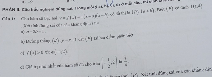 -9. B. 9. 
PHAN II. Câu trắc nghiệm đúng sai. Trong mỗi ý a), b), c), d) ở mỗi câu, thí sinh chụI 
Câu 1: Cho hàm số bậc hai y=f(x)=-(x-a)(x-b) có đồ thị ldot a(P)(a. Biết (P) có đỉnh I(1;4). Xét tính đúng sai của các khẳng định sau: 
a) a+2b=1. 
b) Đường thẳng (d): y=x+1 cắt (P) tại hai điểm phân biệt 
c) f(x)>0forall x∈ (-1;2). 
d) Giá trị nhỏ nhất của hàm số đã cho trên [- 1/2 ;2] là  7/4 . 
li là narabol (P). Xét tính đúng sai của các khăng địn