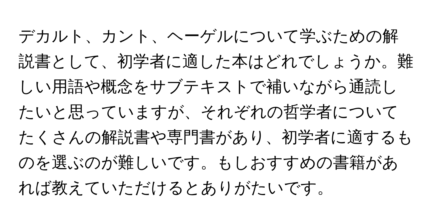 デカルト、カント、ヘーゲルについて学ぶための解説書として、初学者に適した本はどれでしょうか。難しい用語や概念をサブテキストで補いながら通読したいと思っていますが、それぞれの哲学者についてたくさんの解説書や専門書があり、初学者に適するものを選ぶのが難しいです。もしおすすめの書籍があれば教えていただけるとありがたいです。