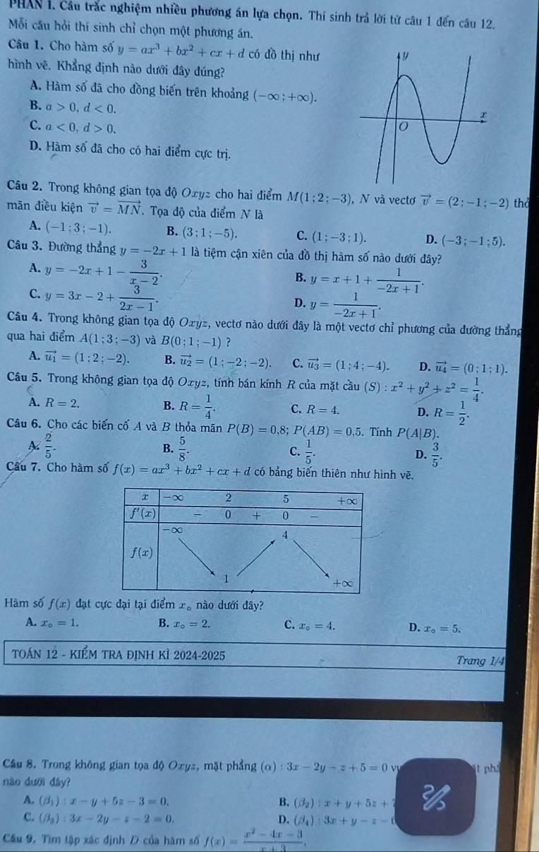 PHAN I. Câu trắc nghiệm nhiều phương án lựa chọn. Thí sinh trả lời từ câu 1 đến câu 12.
Mỗi câu hỏi thí sinh chỉ chọn một phương án.
Câu 1. Cho hàm số y=ax^3+bx^2+cx+d có đồ thị như
hình vẽ. Khẳng định nào dưới đây dúng?
A. Hàm số đã cho đồng biến trên khoảng (-∈fty ;+∈fty ).
B. a>0,d<0.
C. a<0,d>0.
D. Hàm số đã cho có hai điểm cực trị.
Câu 2. Trong không gian tọa độ Oxyz cho hai điểm M(1;2;-3) , N và vectơ vector v=(2;-1;-2) thd
mān điều kiện vector v=vector MN. Tọa độ của điểm N là
A. (-1;3;-1). B. (3;1;-5). C. (1;-3;1). D. (-3;-1;5).
Câu 3. Đường thẳng y=-2x+1 là tiệm cận xiên của đồ thị hàm số nào dưới đây?
A. y=-2x+1- 3/x-2 .
B. y=x+1+ 1/-2x+1 .
C. y=3x-2+ 3/2x-1 .
D. y= 1/-2x+1 .
Câu 4. Trong không gian tọa độ Ozyz, vectơ nào dưới đây là một vectơ chỉ phương của dường thẳng
qua hai điểm A(1;3;-3) và B(0;1;-1) ?
A. vector u_1=(1;2;-2). B. vector u_2=(1;-2;-2). C. vector u_3=(1;4;-4). D. vector u_4=(0;1;1).
Câu 5. Trong không gian tọa độ Oxyz, tính bán kính R của mặt cầu (S) : x^2+y^2+z^2= 1/4 .
A. R=2. B. R= 1/4 . C. R=4. D. R= 1/2 .
Câu 6. Cho các biến cố A và B thỏa mãn P(B)=0,8;P(AB)=0.5. Tính P(A|B).
 2/5 .
B.  5/8 .  1/5 . D.  3/5 .
C.
Câu 7. Cho hàm số f(x)=ax^3+bx^2+cx+d có bảng biến thiên như hình vẽ.
Hàm số f(x) đạt cực đại tại điểm x_o nào dưới đây?
A. x_o=1. B. x_o=2. C. x_o=4. D. x_o=5.
TOÁN 12 - KIểM TRA đỊNH KÌ 2024-2025
Trang 1/4
Câu 8. Trong không gian tọa độ Oxyz, mặt phẳng g(alpha ):3x-2y-z+5=0 v  t ph
nào dưới dây?
A. (beta _1):x-y+5z-3=0. B. (beta _2):x+y+5z+
c. (beta _3):3x-2y-z-2=0. D. (beta _4):3x+y-z-d
Cầu 9. Tìm tập xác định Đ của hàm số f(x)= (x^2-4x-3)/x+3 .