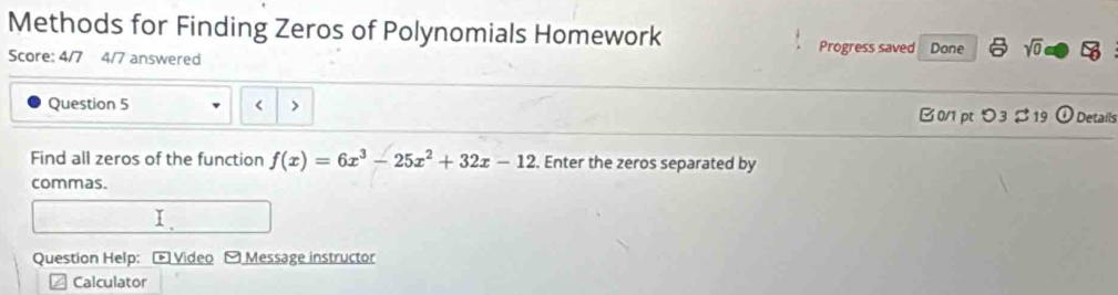 Methods for Finding Zeros of Polynomials Homework Progress saved Done sqrt(0) 
Score: 4/7 4/7 answered 
Question 5 < > B0/1 p つ3%19 O Details 
Find all zeros of the function f(x)=6x^3-25x^2+32x-12. Enter the zeros separated by 
commas. 
I. 
Question Help: - Video - Message instructor 
Calculator