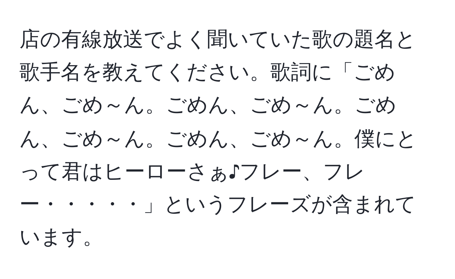 店の有線放送でよく聞いていた歌の題名と歌手名を教えてください。歌詞に「ごめん、ごめ～ん。ごめん、ごめ～ん。ごめん、ごめ～ん。ごめん、ごめ～ん。僕にとって君はヒーローさぁ♪フレー、フレー・・・・・」というフレーズが含まれています。