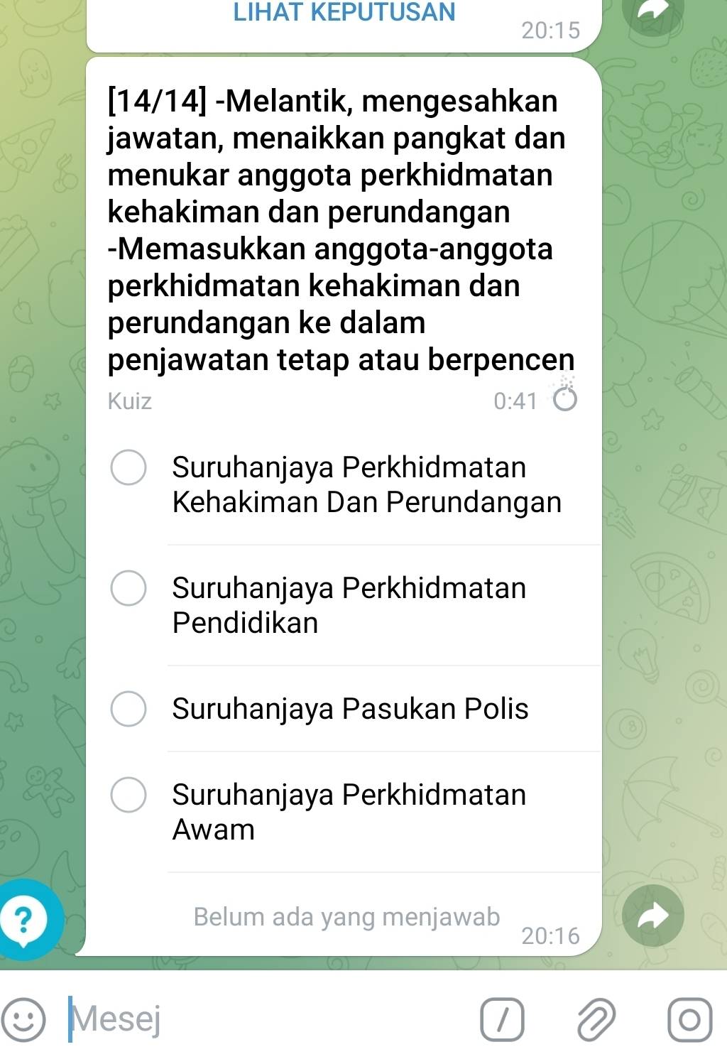 LIHAT KEPUTUSAN
20:15
[14/14] -Melantik, mengesahkan 
jawatan, menaikkan pangkat dan 
menukar anggota perkhidmatan 
kehakiman dan perundangan 
-Memasukkan anggota-anggota 
perkhidmatan kehakiman dan 
perundangan ke dalam 
penjawatan tetap atau berpencen 
Kuiz 0:41
Suruhanjaya Perkhidmatan 
Kehakiman Dan Perundangan 
Suruhanjaya Perkhidmatan 
Pendidikan 
Suruhanjaya Pasukan Polis 
Suruhanjaya Perkhidmatan 
Awam 
? Belum ada yang menjawab
20:16
Mesej