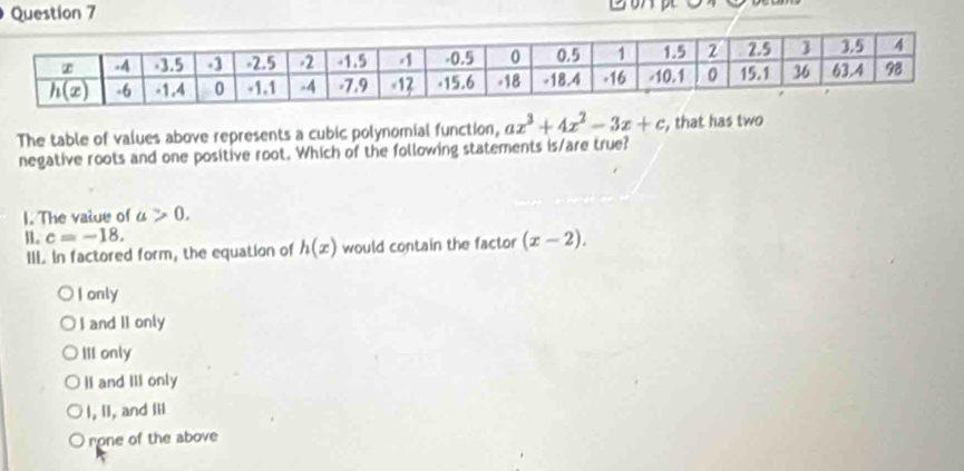 The table of values above represents a cubic polynomial function, ax^3+4x^2-3x+c , that has two
negative roots and one positive root. Which of the following statements is/are true?
I. The vatue of a>0.
B. c=-18.
IIL In factored form, the equation of h(x) would contain the factor (x-2).
I only
I and II only
III only
II and III only
I, II, and Iii
rone of the above