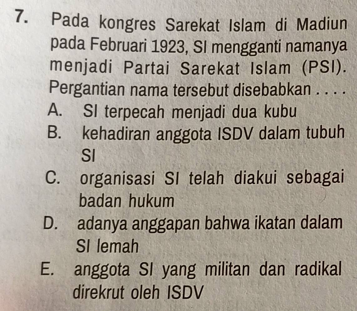 Pada kongres Sarekat Islam di Madiun
pada Februari 1923, SI mengganti namanya
menjadi Partai Sarekat Islam (PSI).
Pergantian nama tersebut disebabkan . . . .
A. SI terpecah menjadi dua kubu
B. kehadiran anggota ISDV dalam tubuh
SI
C. organisasi SI telah diakui sebagai
badan hukum
D. adanya anggapan bahwa ikatan dalam
SI lemah
E. anggota SI yang militan dan radikal
direkrut oleh ISDV