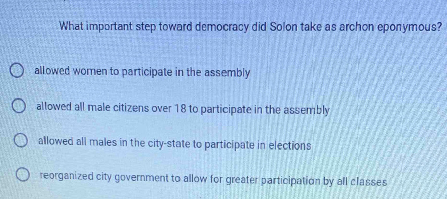 What important step toward democracy did Solon take as archon eponymous?
allowed women to participate in the assembly
allowed all male citizens over 18 to participate in the assembly
allowed all males in the city-state to participate in elections
reorganized city government to allow for greater participation by all classes