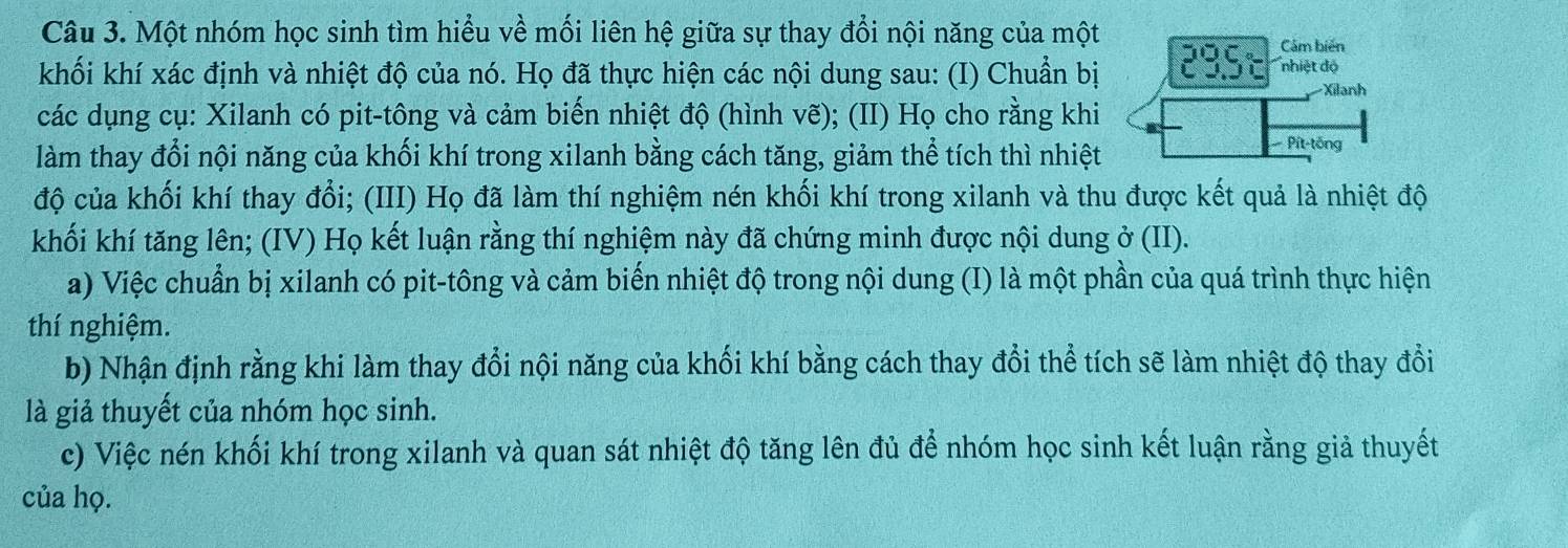 Một nhóm học sinh tìm hiểu về mối liên hệ giữa sự thay đổi nội năng của một 
khối khí xác định và nhiệt độ của nó. Họ đã thực hiện các nội dung sau: (I) Chuẩn bị 
các dụng cụ: Xilanh có pit-tông và cảm biến nhiệt độ (hình vẽ); (II) Họ cho rằng khi 
làm thay đổi nội năng của khối khí trong xilanh bằng cách tăng, giảm thể tích thì nhiệt 
độ của khối khí thay đổi; (III) Họ đã làm thí nghiệm nén khối khí trong xilanh và thu được kết quả là nhiệt độ 
khối khí tăng lên; (IV) Họ kết luận rằng thí nghiệm này đã chứng minh được nội dung ở (II). 
a) Việc chuẩn bị xilanh có pit-tông và cảm biến nhiệt độ trong nội dung (I) là một phần của quá trình thực hiện 
thí nghiệm. 
b) Nhận định rằng khi làm thay đổi nội năng của khối khí bằng cách thay đổi thể tích sẽ làm nhiệt độ thay đổi 
là giả thuyết của nhóm học sinh. 
c) Việc nén khối khí trong xilanh và quan sát nhiệt độ tăng lên đủ để nhóm học sinh kết luận rằng giả thuyết 
của họ.