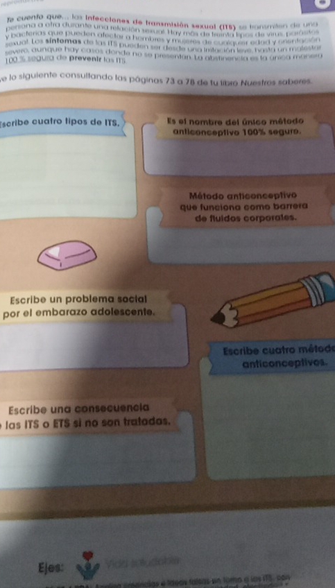 fa cuento que... las infecciones de transmisión sexual (I15) se bansmilón de una 
persona a otra durante una relación sexual. Hay más de treinta lipos de virus, parósitos 
y bacterias que pueden afectar a hombres y muieres de cualguier edad y crientación 
sexual. Los síntemas de las ITS pueden ser desde una imtación leye, basta un mglesta 
severo, aunque hay casos donde no se presentan. La abstinencia es la anica manerg
100 % seaura de preventr las IS 
e lo siguiente consultando las páginas 73 a 78 de tu libro Nuestros saberes. 
scribe cuatro tipos de ITS. Es el nombre del único método 
anticonceptivo 100% segure. 
Método anticonceptivo 
que funciona como barrera 
de fluidos corporales. 
Escribe un problema social 
por el embarazo adolescente. 
Escribe cuatro métode 
anticonceptives 
Escribe una consecuencia 
las ITS o ETS si no son tratadas. 
Ejes: Vida scucatoa 
alas e ldeas faleas un tomo a las 175, con