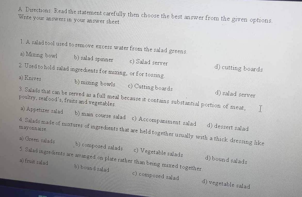 Directions: Read the statement carefully then choose the best answer from the given options.
Write your answers in your answer sheet.
1. A salad tool used to remove excess water from the salad greens.
a) Mixing bowl b) salad spinner c) Salad server d) cutting boards
2. Used to hold salad ingredients for mixing, or for tossing.
a) Knives b) mixing bowls c) Cutting boards d) salad server
3. Salads that can be served as a full meal because it contains substantial portion of meat,
poultry, seafood's, fruits and vegetables
a) Appetizer salad b) main course salad c) Accompaniment salad d) dessert salad
mayonnaise.
4. Salads made of mixtures of ingredients that are held together usually with a thick dressing like
a) Green salads b) composed salads c) Vegetable salads d) bound salads
5. Salad ingredients are arranged on plate rather than being mixed together
a) fruit salad b) bound salad c) composed salad d) vegetable salad