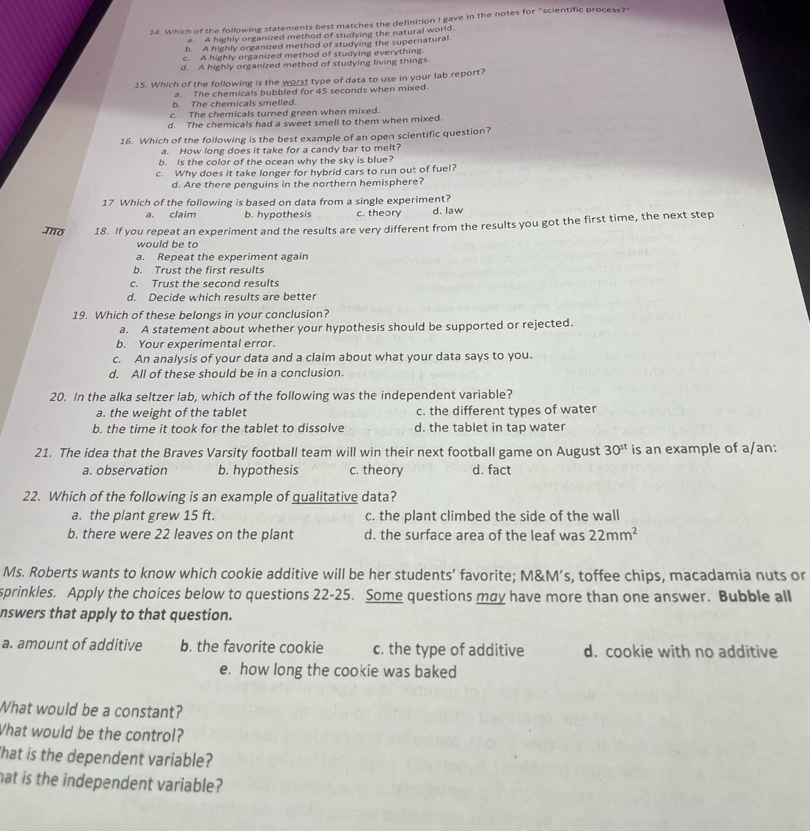 Which of the following statements best matches the definition I gave in the notes for “scientific process?"
a. A highly organized method of studying the natural world.
b. A highly organized method of studying the supernatural.
c. A highly organized method of studying everything.
d. A highly organized method of studying living things.
15. Which of the following is the worst type of data to use in your lab report?
a. The chemicals bubbled for 45 seconds when mixed.
b. The chemicals smelled.
c. The chemicals turned green when mixed.
d. The chemicals had a sweet smell to them when mixed.
16. Which of the following is the best example of an open scientific question?
a. How long does it take for a candy bar to melt?
b. Is the color of the ocean why the sky is blue?
c. Why does it take longer for hybrid cars to run out of fuel?
d. Are there penguins in the northern hemisphere?
17 Which of the following is based on data from a single experiment?
a. claim b. hypothesis c. theory d. law
.mno 18. If you repeat an experiment and the results are very different from the results you got the first time, the next step
would be to
a. Repeat the experiment again
b. Trust the first results
c. Trust the second results
d. Decide which results are better
19. Which of these belongs in your conclusion?
a. A statement about whether your hypothesis should be supported or rejected.
b. Your experimental error.
c. An analysis of your data and a claim about what your data says to you.
d. All of these should be in a conclusion.
20. In the alka seltzer lab, which of the following was the independent variable?
a. the weight of the tablet c. the different types of water
b. the time it took for the tablet to dissolve d. the tablet in tap water
21. The idea that the Braves Varsity football team will win their next football game on August 30^(st) is an example of a/an:
a. observation b. hypothesis c. theory d. fact
22. Which of the following is an example of qualitative data?
a. the plant grew 15 ft. c. the plant climbed the side of the wall
b. there were 22 leaves on the plant d. the surface area of the leaf was 22mm^2
Ms. Roberts wants to know which cookie additive will be her students’ favorite; M&M’s, toffee chips, macadamia nuts or
sprinkles. Apply the choices below to questions 22-25. Some questions may have more than one answer. Bubble all
nswers that apply to that question.
a. amount of additive b. the favorite cookie c. the type of additive d. cookie with no additive
e. how long the cookie was baked
What would be a constant?
Vhat would be the control?
'hat is the dependent variable?
hat is the independent variable?